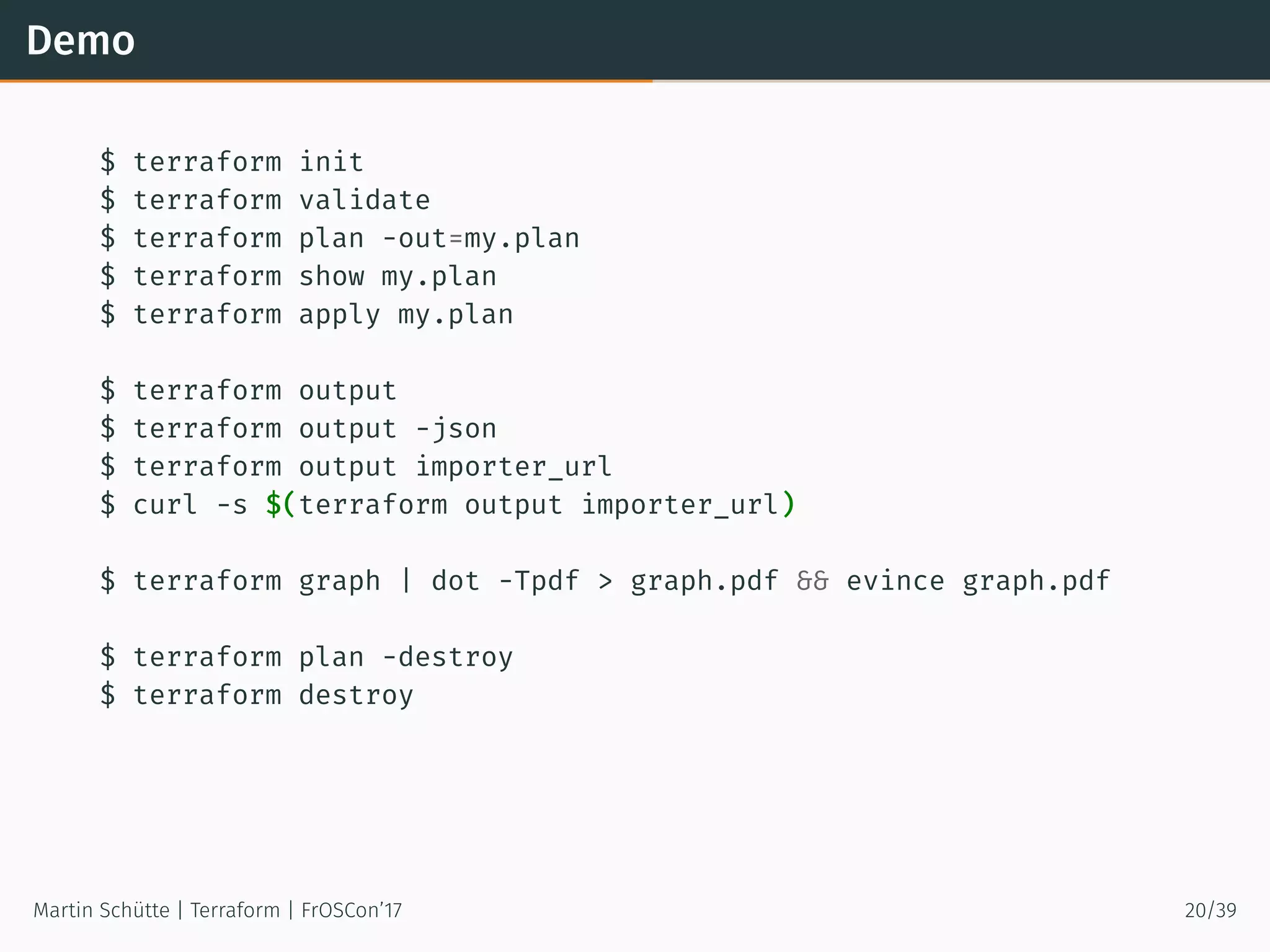 Demo
$ terraform init
$ terraform validate
$ terraform plan -out=my.plan
$ terraform show my.plan
$ terraform apply my.plan
$ terraform output
$ terraform output -json
$ terraform output importer_url
$ curl -s $(terraform output importer_url)
$ terraform graph | dot -Tpdf > graph.pdf && evince graph.pdf
$ terraform plan -destroy
$ terraform destroy
Martin Schütte | Terraform | FrOSCon’17 20/39
 