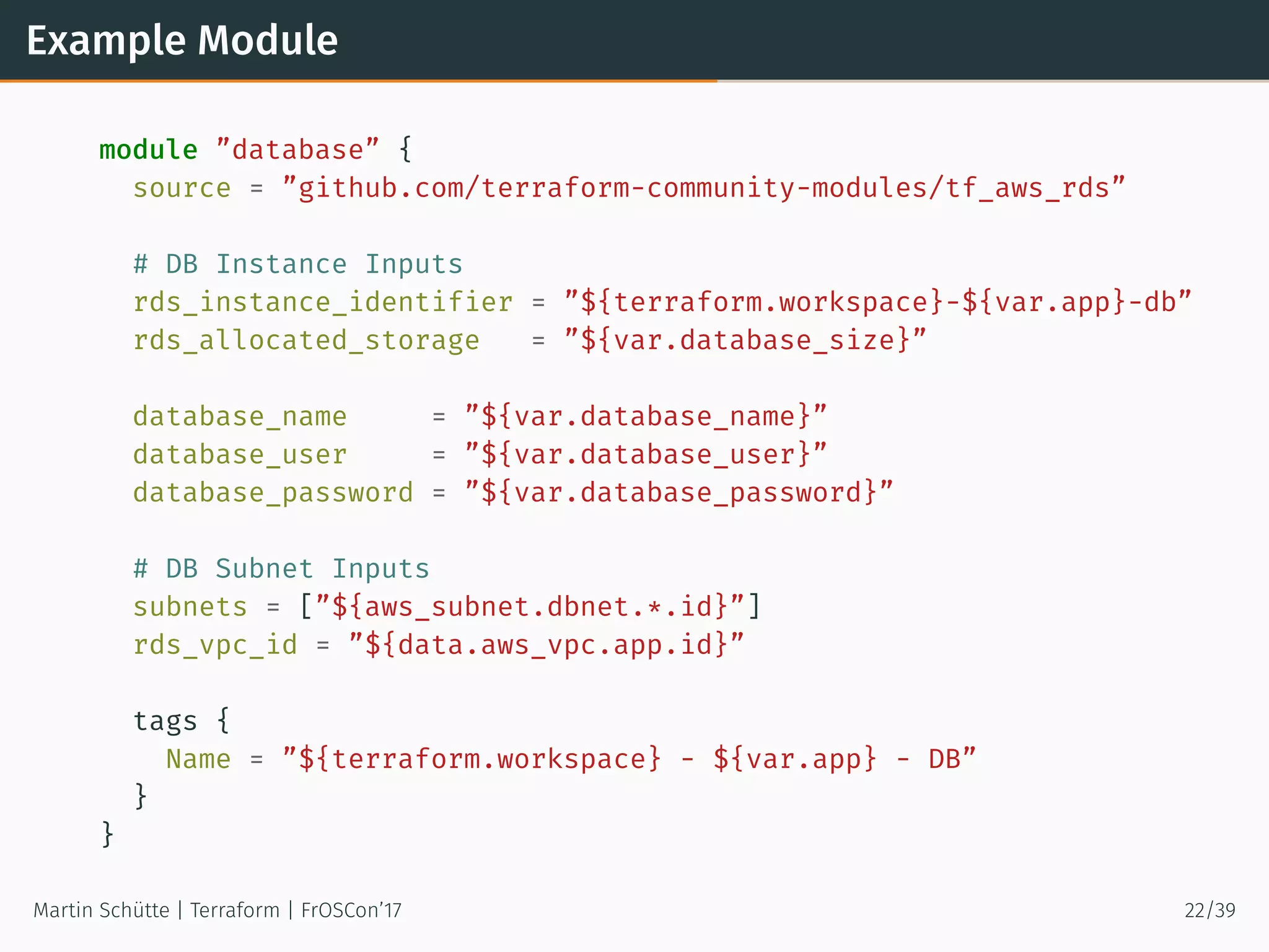 Example Module
module ”database” {
source = ”github.com/terraform-community-modules/tf_aws_rds”
# DB Instance Inputs
rds_instance_identifier = ”${terraform.workspace}-${var.app}-db”
rds_allocated_storage = ”${var.database_size}”
database_name = ”${var.database_name}”
database_user = ”${var.database_user}”
database_password = ”${var.database_password}”
# DB Subnet Inputs
subnets = [”${aws_subnet.dbnet.*.id}”]
rds_vpc_id = ”${data.aws_vpc.app.id}”
tags {
Name = ”${terraform.workspace} - ${var.app} - DB”
}
}
Martin Schütte | Terraform | FrOSCon’17 22/39
 