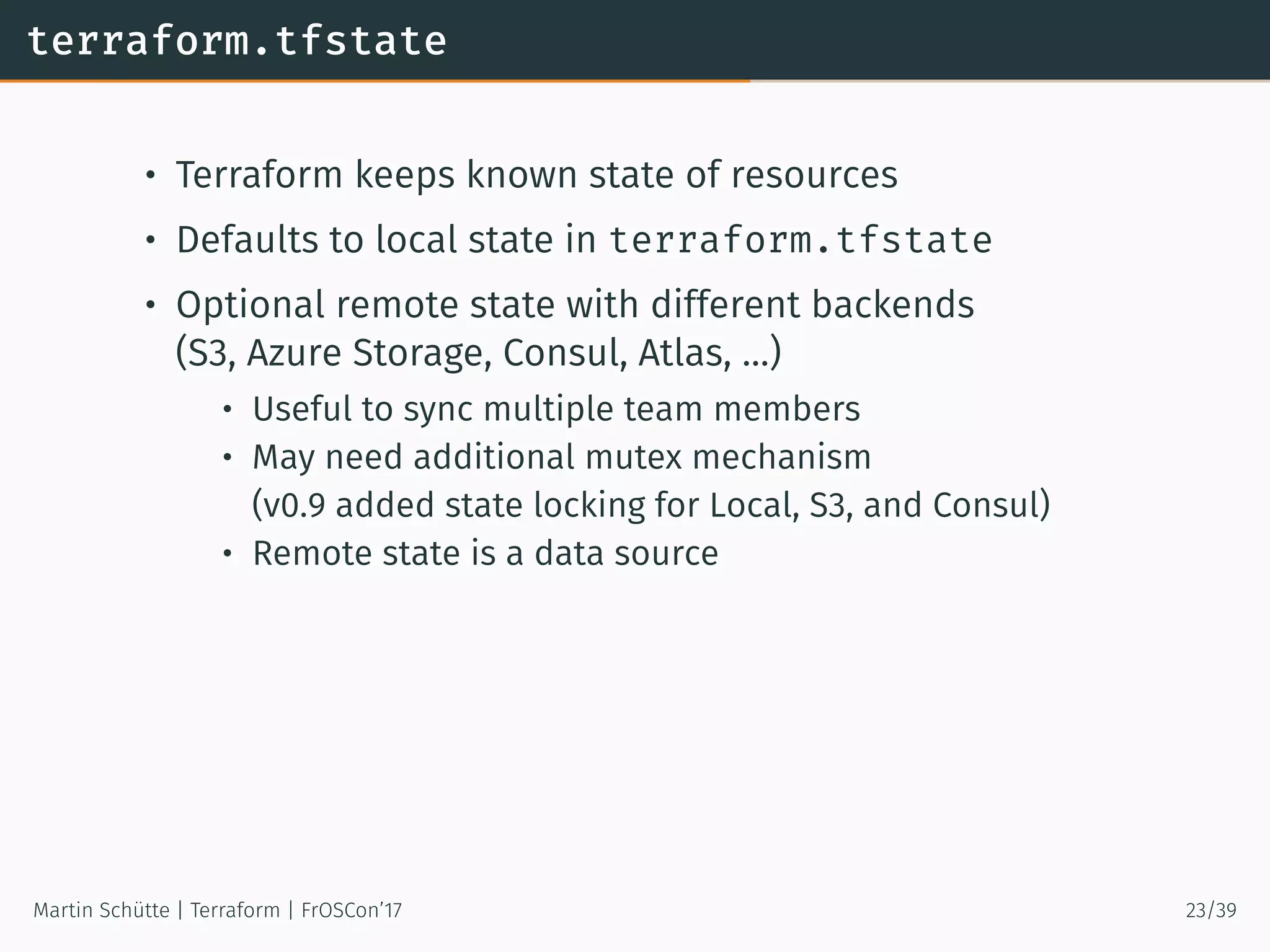 terraform.tfstate
• Terraform keeps known state of resources
• Defaults to local state in terraform.tfstate
• Optional remote state with different backends
(S3, Azure Storage, Consul, Atlas, …)
• Useful to sync multiple team members
• May need additional mutex mechanism
(v0.9 added state locking for Local, S3, and Consul)
• Remote state is a data source
Martin Schütte | Terraform | FrOSCon’17 23/39
 