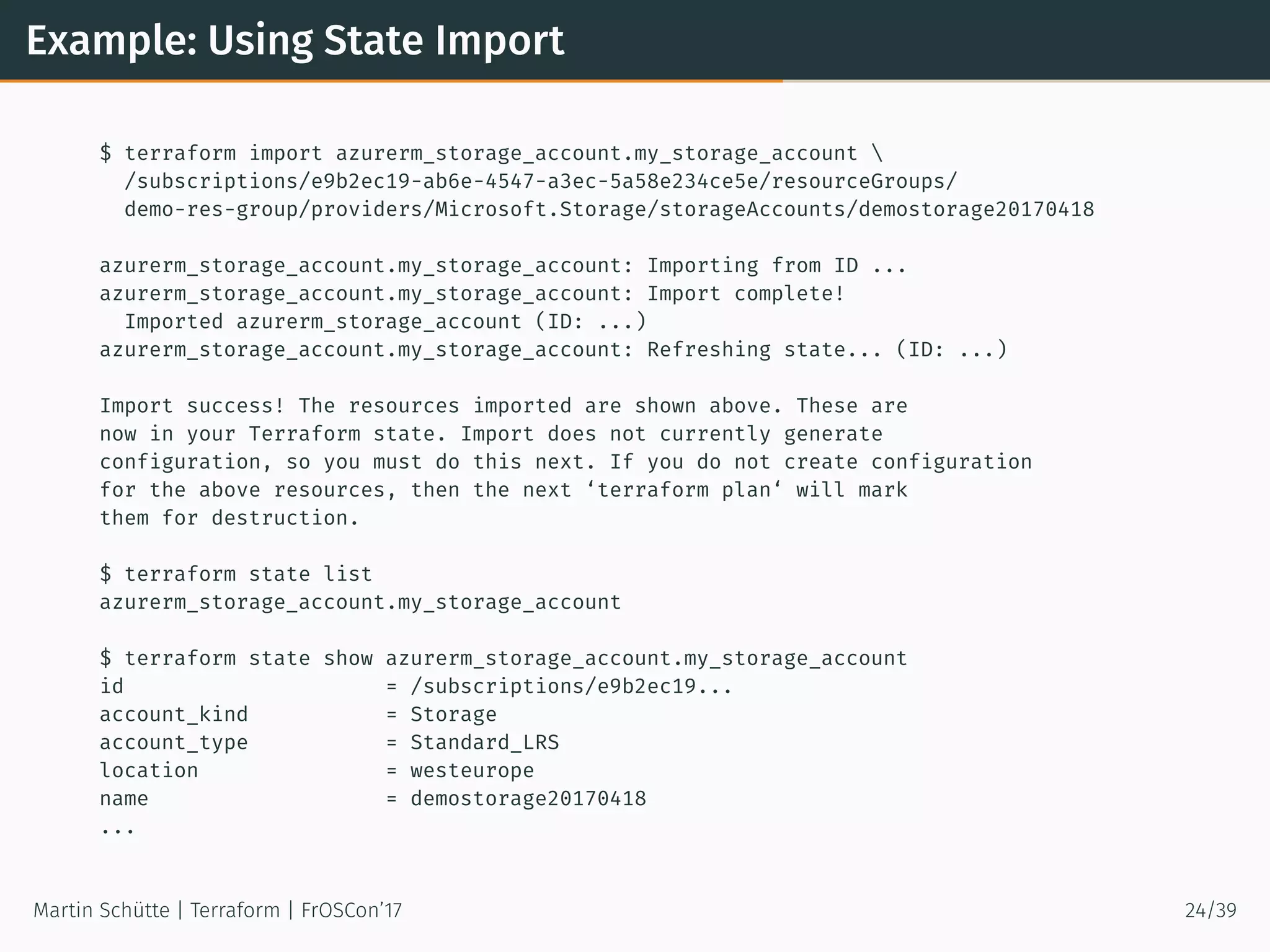 Example: Using State Import
$ terraform import azurerm_storage_account.my_storage_account 
/subscriptions/e9b2ec19-ab6e-4547-a3ec-5a58e234ce5e/resourceGroups/
demo-res-group/providers/Microsoft.Storage/storageAccounts/demostorage20170418
azurerm_storage_account.my_storage_account: Importing from ID ...
azurerm_storage_account.my_storage_account: Import complete!
Imported azurerm_storage_account (ID: ...)
azurerm_storage_account.my_storage_account: Refreshing state... (ID: ...)
Import success! The resources imported are shown above. These are
now in your Terraform state. Import does not currently generate
configuration, so you must do this next. If you do not create configuration
for the above resources, then the next ‘terraform plan‘ will mark
them for destruction.
$ terraform state list
azurerm_storage_account.my_storage_account
$ terraform state show azurerm_storage_account.my_storage_account
id = /subscriptions/e9b2ec19...
account_kind = Storage
account_type = Standard_LRS
location = westeurope
name = demostorage20170418
...
Martin Schütte | Terraform | FrOSCon’17 24/39
 