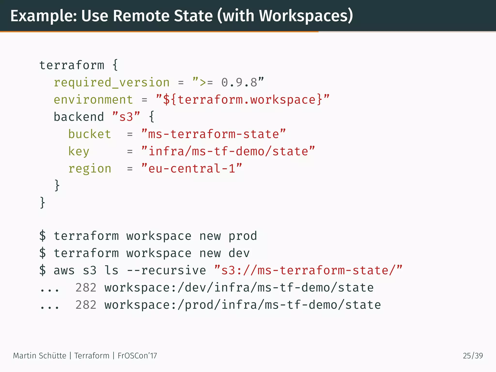 Example: Use Remote State (with Workspaces)
terraform {
required_version = ”>= 0.9.8”
environment = ”${terraform.workspace}”
backend ”s3” {
bucket = ”ms-terraform-state”
key = ”infra/ms-tf-demo/state”
region = ”eu-central-1”
}
}
$ terraform workspace new prod
$ terraform workspace new dev
$ aws s3 ls --recursive ”s3://ms-terraform-state/”
... 282 workspace:/dev/infra/ms-tf-demo/state
... 282 workspace:/prod/infra/ms-tf-demo/state
Martin Schütte | Terraform | FrOSCon’17 25/39
 