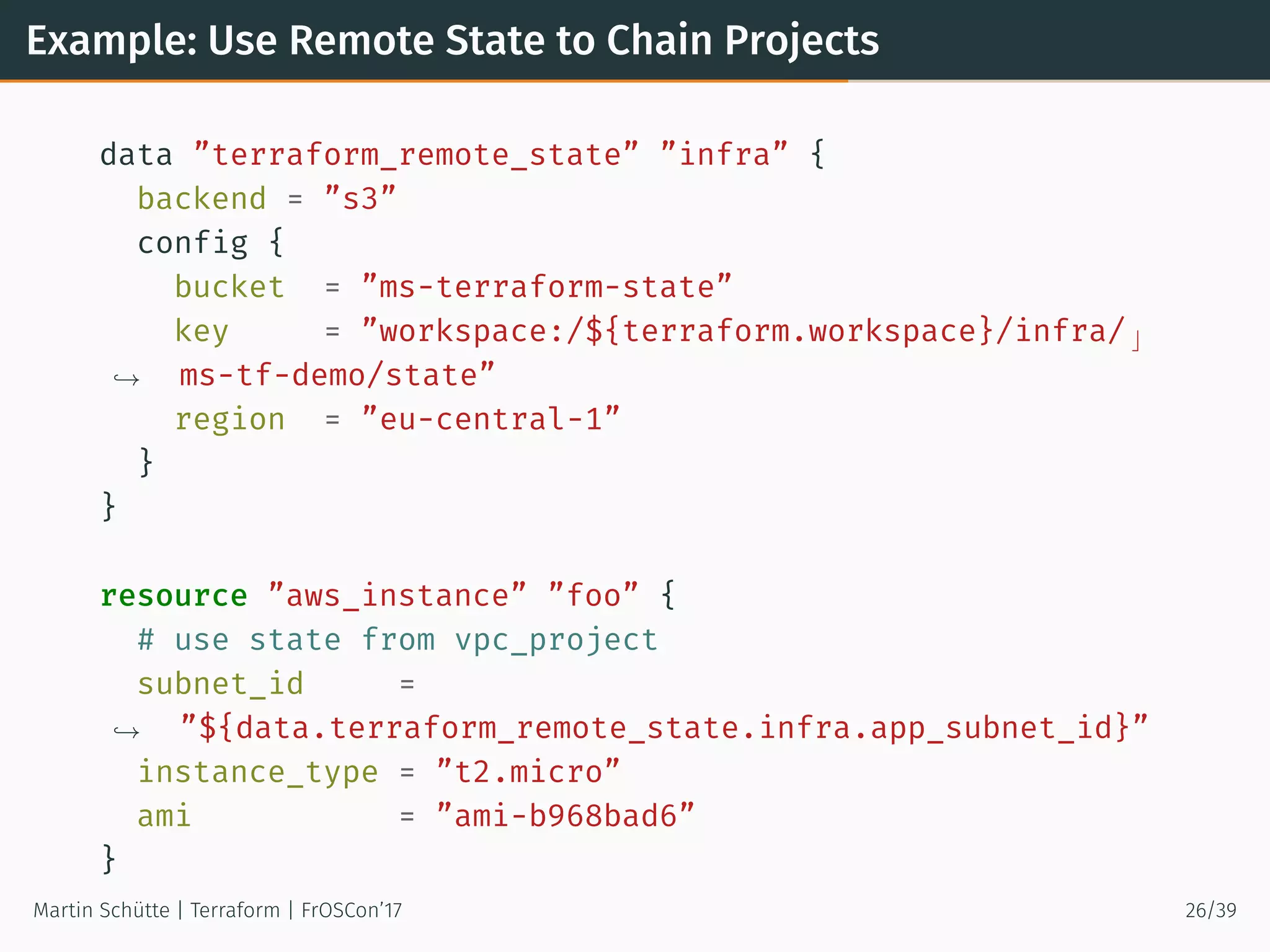 Example: Use Remote State to Chain Projects
data ”terraform_remote_state” ”infra” {
backend = ”s3”
config {
bucket = ”ms-terraform-state”
key = ”workspace:/${terraform.workspace}/infra/ ⌋
ms-tf-demo/state”→
region = ”eu-central-1”
}
}
resource ”aws_instance” ”foo” {
# use state from vpc_project
subnet_id =
”${data.terraform_remote_state.infra.app_subnet_id}”→
instance_type = ”t2.micro”
ami = ”ami-b968bad6”
}
Martin Schütte | Terraform | FrOSCon’17 26/39
 