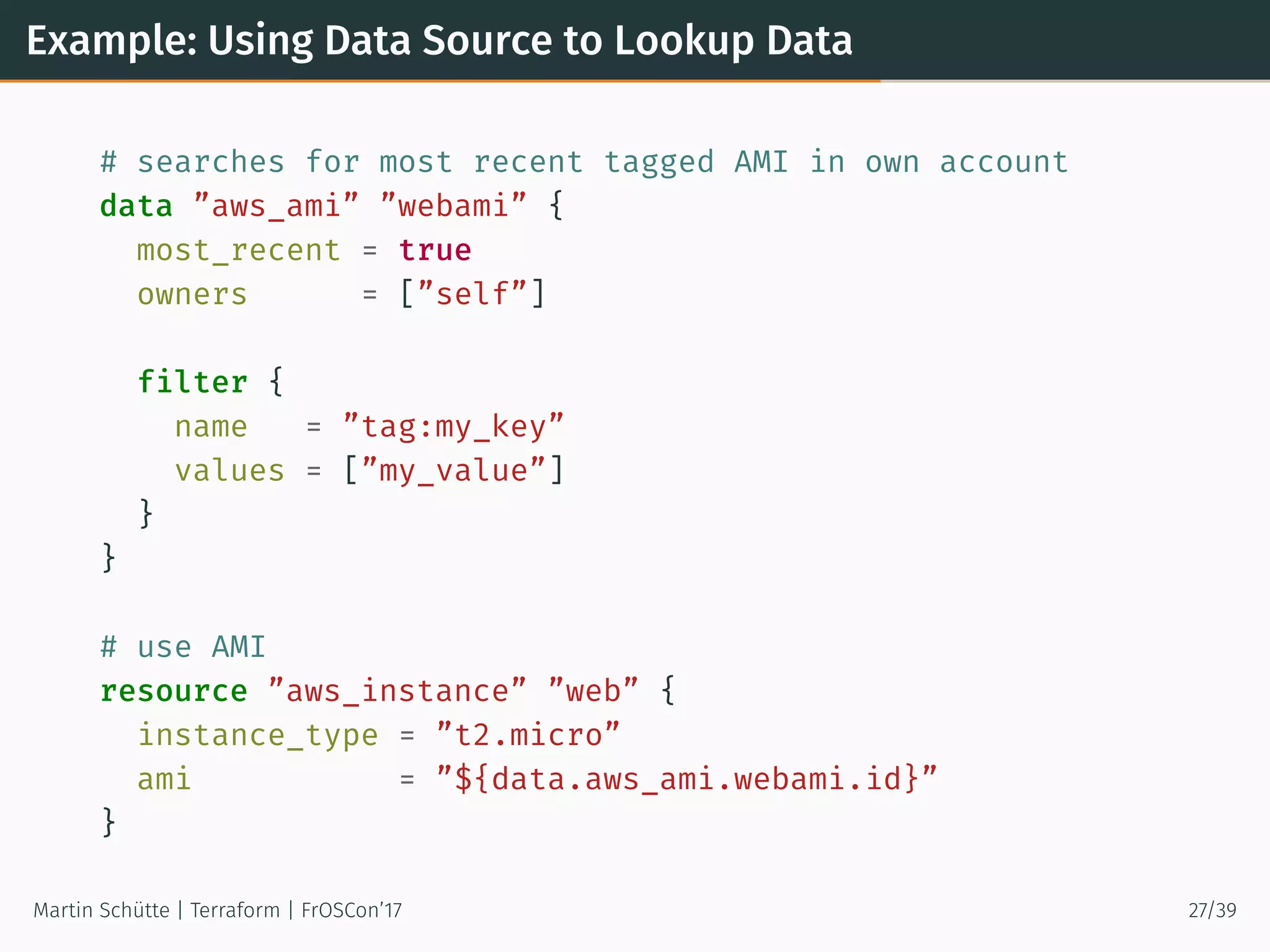 Example: Using Data Source to Lookup Data
# searches for most recent tagged AMI in own account
data ”aws_ami” ”webami” {
most_recent = true
owners = [”self”]
filter {
name = ”tag:my_key”
values = [”my_value”]
}
}
# use AMI
resource ”aws_instance” ”web” {
instance_type = ”t2.micro”
ami = ”${data.aws_ami.webami.id}”
}
Martin Schütte | Terraform | FrOSCon’17 27/39
 