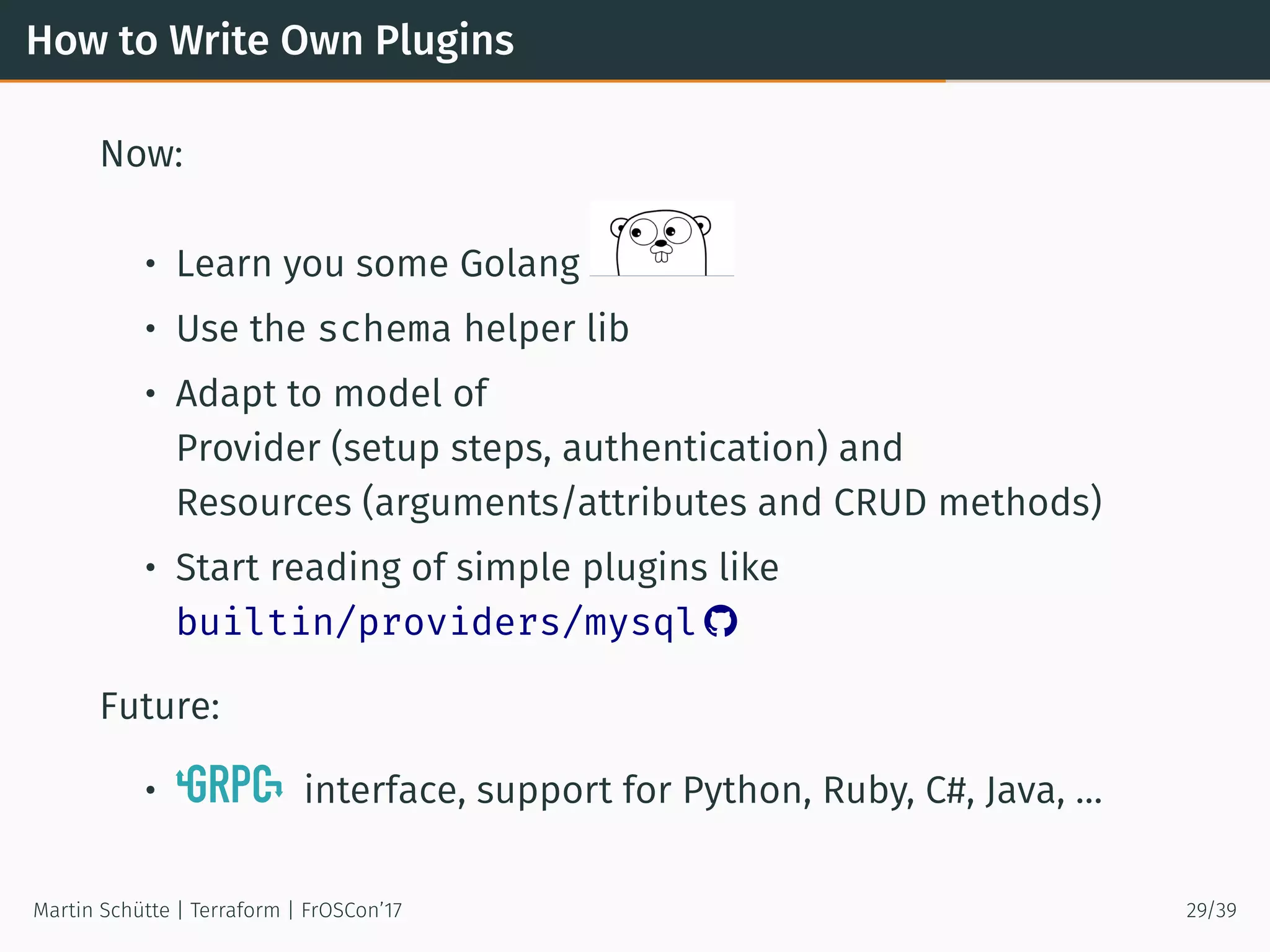 How to Write Own Plugins
Now:
• Learn you some Golang
• Use the schema helper lib
• Adapt to model of
Provider (setup steps, authentication) and
Resources (arguments/attributes and CRUD methods)
• Start reading of simple plugins like
builtin/providers/mysql 
Future:
• interface, support for Python, Ruby, C#, Java, …
Martin Schütte | Terraform | FrOSCon’17 29/39
 