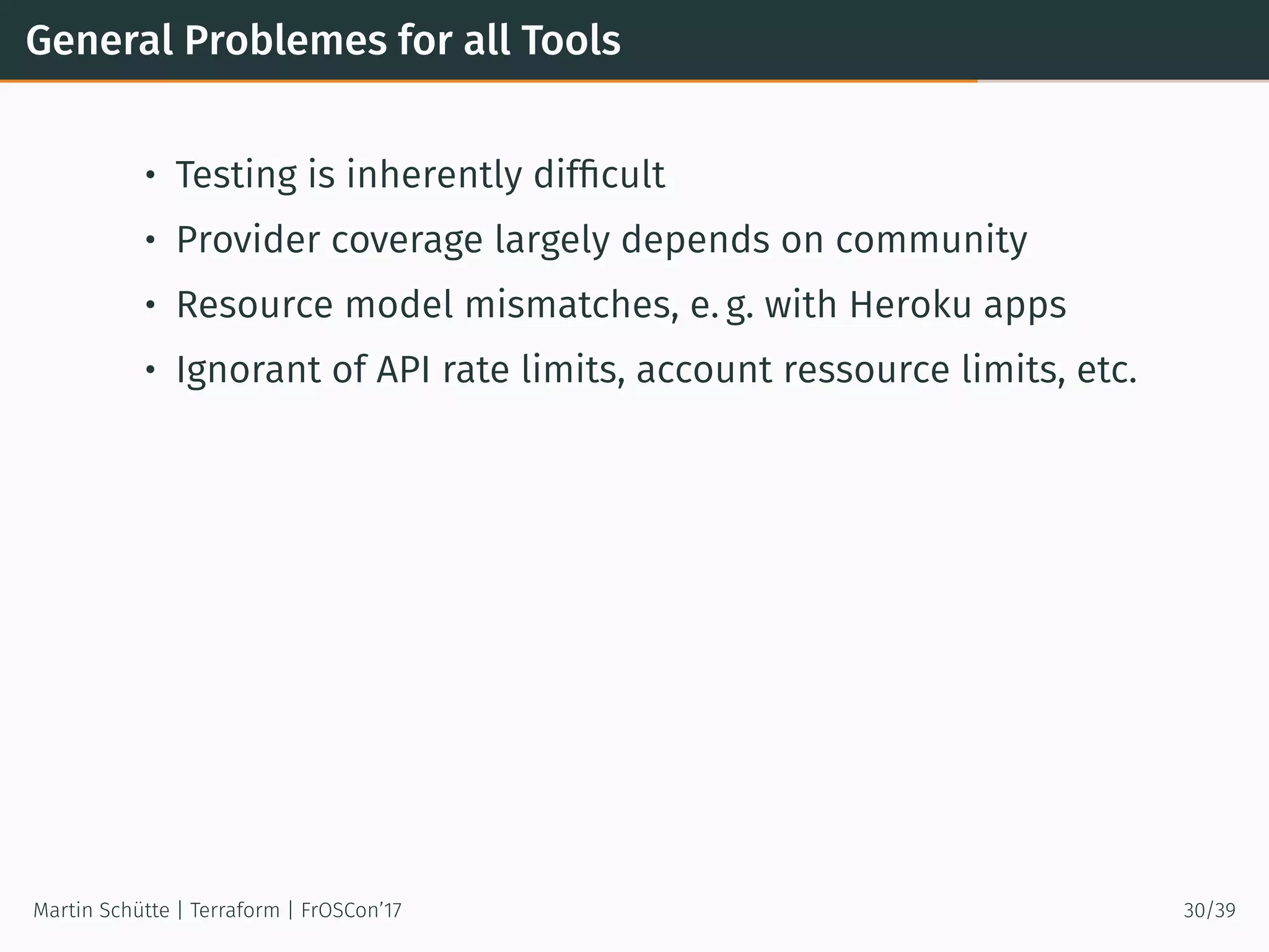 General Problemes for all Tools
• Testing is inherently difﬁcult
• Provider coverage largely depends on community
• Resource model mismatches, e. g. with Heroku apps
• Ignorant of API rate limits, account ressource limits, etc.
Martin Schütte | Terraform | FrOSCon’17 30/39
 