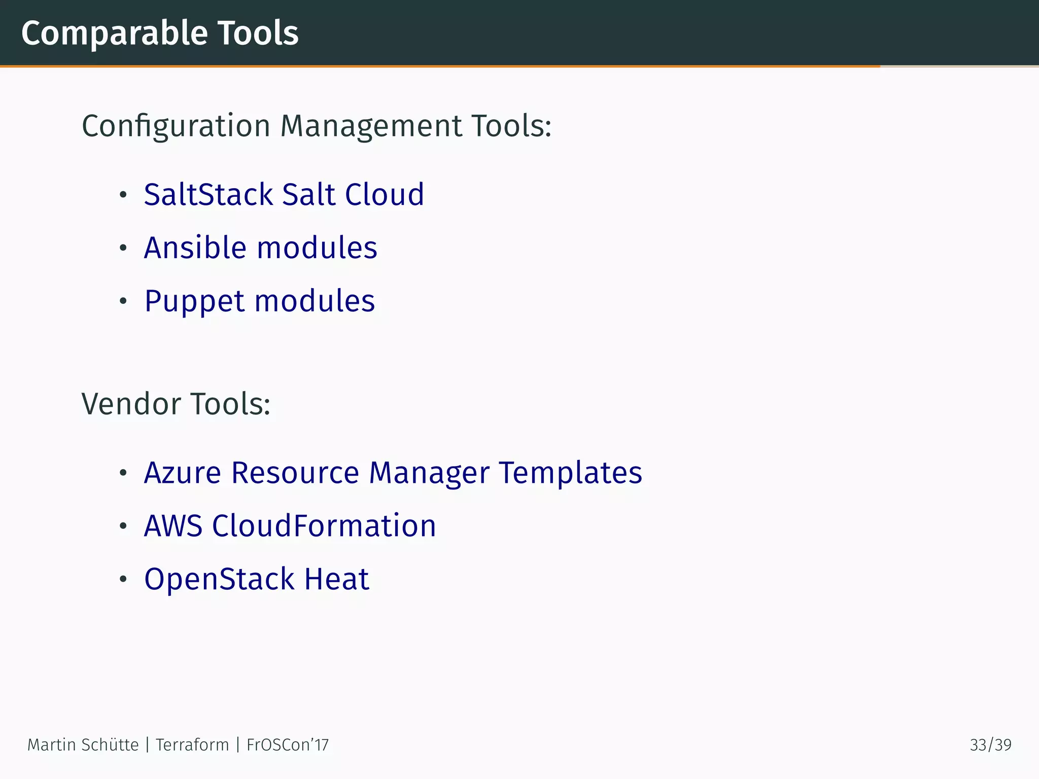 Comparable Tools
Conﬁguration Management Tools:
• SaltStack Salt Cloud
• Ansible modules
• Puppet modules
Vendor Tools:
• Azure Resource Manager Templates
• AWS CloudFormation
• OpenStack Heat
Martin Schütte | Terraform | FrOSCon’17 33/39
 