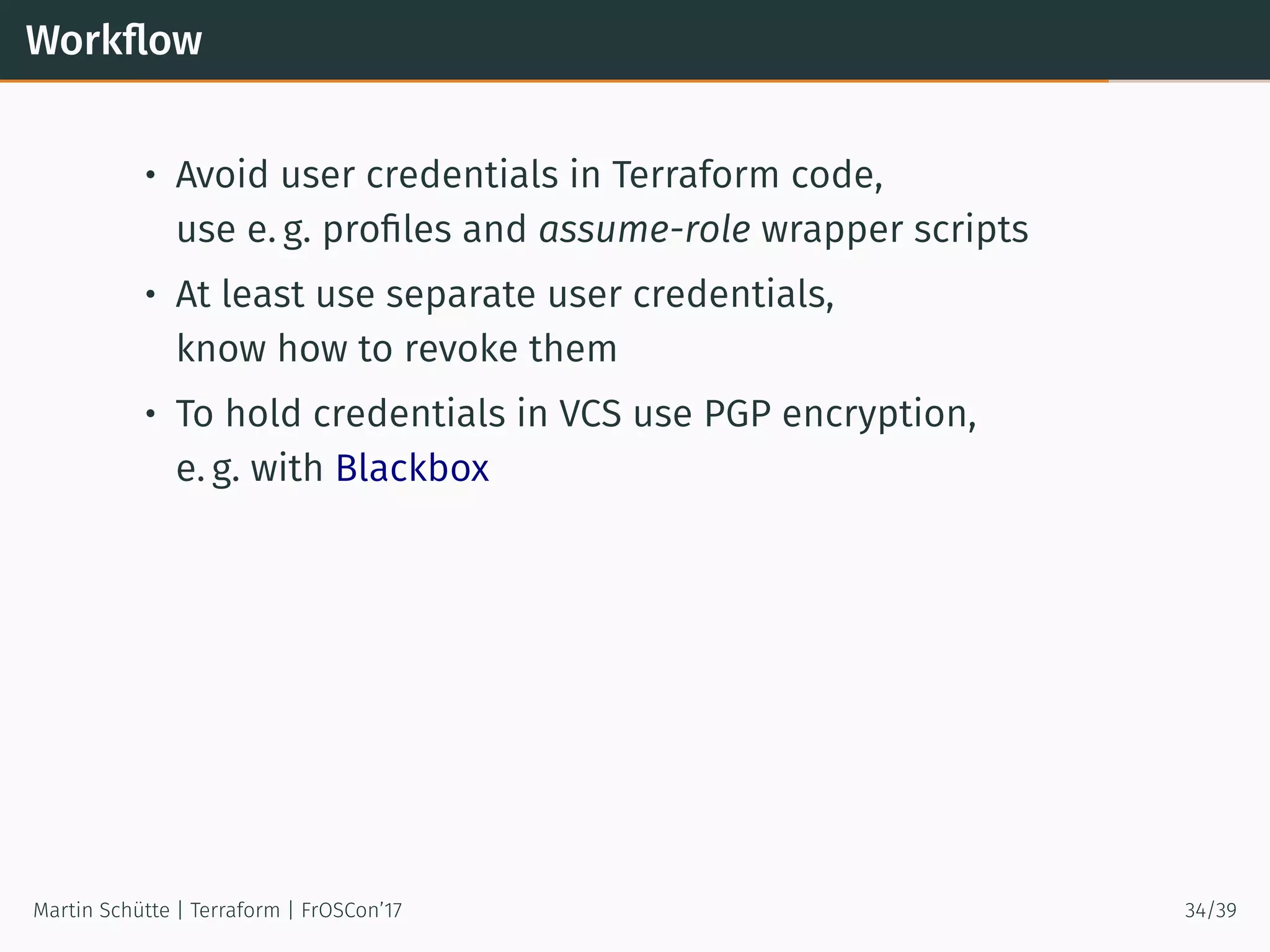 Workﬂow
• Avoid user credentials in Terraform code,
use e. g. proﬁles and assume-role wrapper scripts
• At least use separate user credentials,
know how to revoke them
• To hold credentials in VCS use PGP encryption,
e. g. with Blackbox
Martin Schütte | Terraform | FrOSCon’17 34/39
 