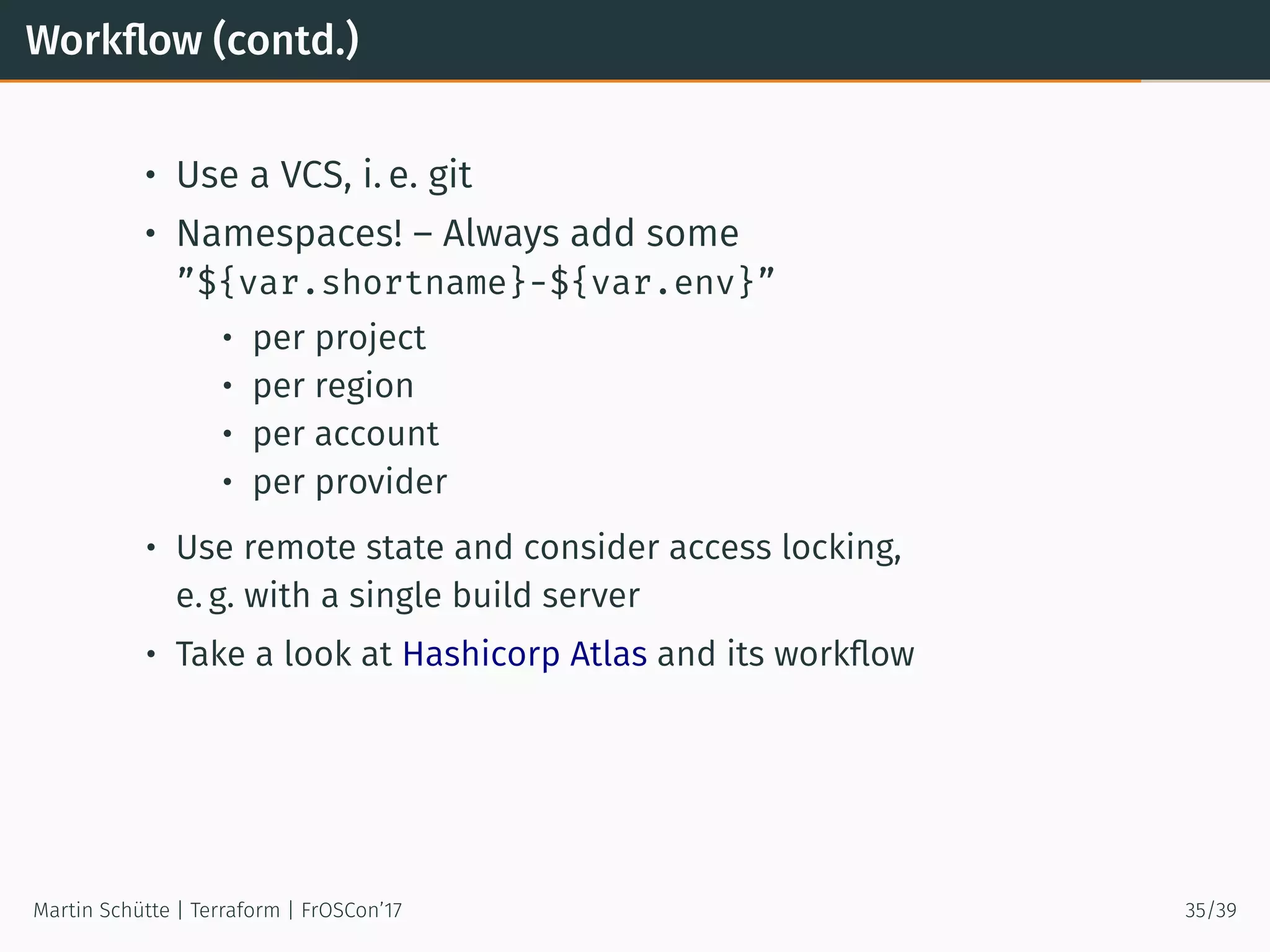 Workﬂow (contd.)
• Use a VCS, i. e. git
• Namespaces! – Always add some
”${var.shortname}-${var.env}”
• per project
• per region
• per account
• per provider
• Use remote state and consider access locking,
e. g. with a single build server
• Take a look at Hashicorp Atlas and its workﬂow
Martin Schütte | Terraform | FrOSCon’17 35/39
 