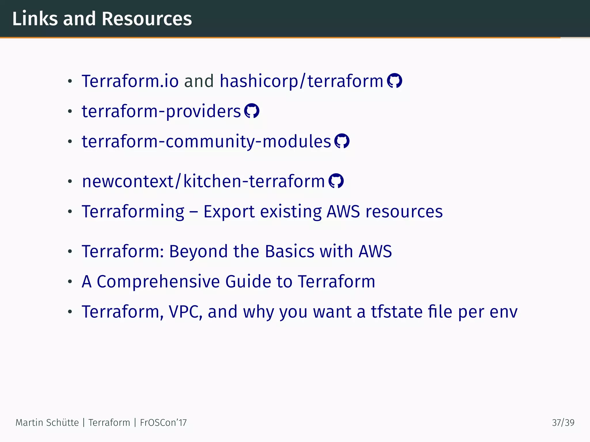 Links and Resources
• Terraform.io and hashicorp/terraform 
• terraform-providers 
• terraform-community-modules 
• newcontext/kitchen-terraform 
• Terraforming – Export existing AWS resources
• Terraform: Beyond the Basics with AWS
• A Comprehensive Guide to Terraform
• Terraform, VPC, and why you want a tfstate ﬁle per env
Martin Schütte | Terraform | FrOSCon’17 37/39
 
