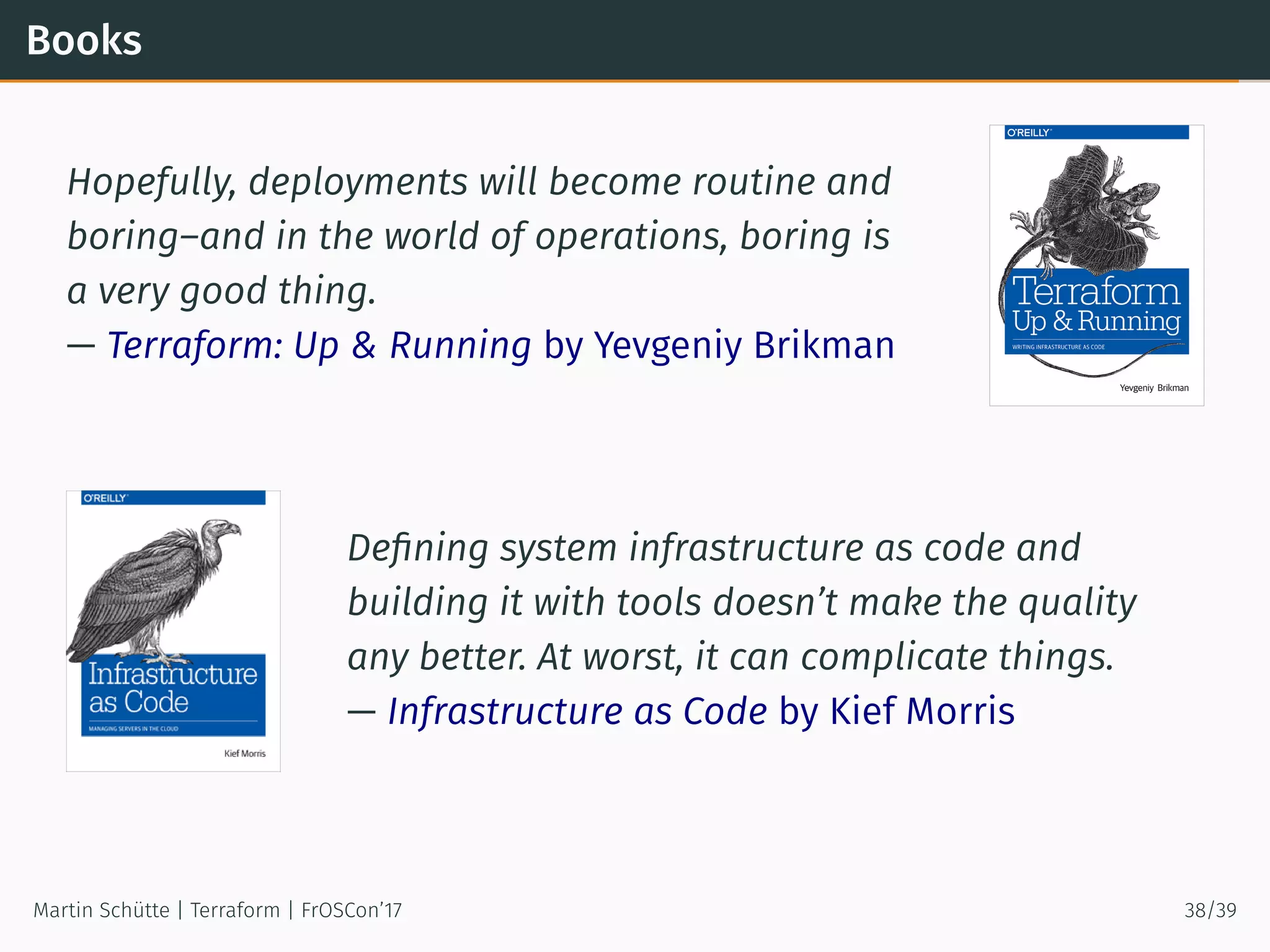 Books
Hopefully, deployments will become routine and
boring–and in the world of operations, boring is
a very good thing.
— Terraform: Up & Running by Yevgeniy Brikman
Deﬁning system infrastructure as code and
building it with tools doesn’t make the quality
any better. At worst, it can complicate things.
— Infrastructure as Code by Kief Morris
Martin Schütte | Terraform | FrOSCon’17 38/39
 