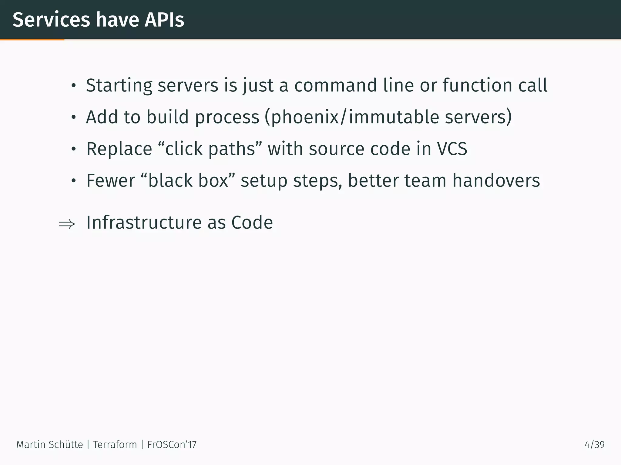 Services have APIs
• Starting servers is just a command line or function call
• Add to build process (phoenix/immutable servers)
• Replace “click paths” with source code in VCS
• Fewer “black box” setup steps, better team handovers
⇒ Infrastructure as Code
Martin Schütte | Terraform | FrOSCon’17 4/39
 