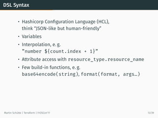 DSL Syntax
• Hashicorp Conﬁguration Language (HCL),
think “JSON-like but human-friendly”
• Variables
• Interpolation, e. g.
”number ${count.index + 1}”
• Attribute access with resource_type.resource_name
• Few build-in functions, e. g.
base64encode(string), format(format, args…)
Martin Schütte | Terraform | FrOSCon’17 13/39
 