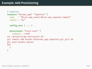 Example: Add Provisioning
# Importer
resource ”heroku_app” ”importer” {
name = ”${var.app_name}-${var.aws_region}-import”
region = ”eu”
config_vars { ... }
provisioner ”local-exec” {
command = <<EOT
cd ~/projects/go-testserver &&
git remote add heroku ${heroku_app.importer.git_url} &&
git push heroku master
EOT
}
}
Martin Schütte | Terraform | FrOSCon’17 17/39
 