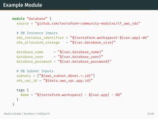 Example Module
module ”database” {
source = ”github.com/terraform-community-modules/tf_aws_rds”
# DB Instance Inputs
rds_instance_identifier = ”${terraform.workspace}-${var.app}-db”
rds_allocated_storage = ”${var.database_size}”
database_name = ”${var.database_name}”
database_user = ”${var.database_user}”
database_password = ”${var.database_password}”
# DB Subnet Inputs
subnets = [”${aws_subnet.dbnet.*.id}”]
rds_vpc_id = ”${data.aws_vpc.app.id}”
tags {
Name = ”${terraform.workspace} - ${var.app} - DB”
}
}
Martin Schütte | Terraform | FrOSCon’17 22/39
 