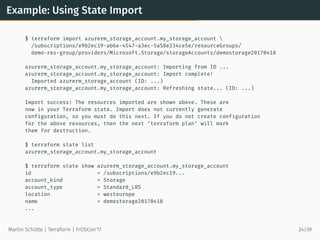 Example: Using State Import
$ terraform import azurerm_storage_account.my_storage_account 
/subscriptions/e9b2ec19-ab6e-4547-a3ec-5a58e234ce5e/resourceGroups/
demo-res-group/providers/Microsoft.Storage/storageAccounts/demostorage20170418
azurerm_storage_account.my_storage_account: Importing from ID ...
azurerm_storage_account.my_storage_account: Import complete!
Imported azurerm_storage_account (ID: ...)
azurerm_storage_account.my_storage_account: Refreshing state... (ID: ...)
Import success! The resources imported are shown above. These are
now in your Terraform state. Import does not currently generate
configuration, so you must do this next. If you do not create configuration
for the above resources, then the next ‘terraform plan‘ will mark
them for destruction.
$ terraform state list
azurerm_storage_account.my_storage_account
$ terraform state show azurerm_storage_account.my_storage_account
id = /subscriptions/e9b2ec19...
account_kind = Storage
account_type = Standard_LRS
location = westeurope
name = demostorage20170418
...
Martin Schütte | Terraform | FrOSCon’17 24/39
 