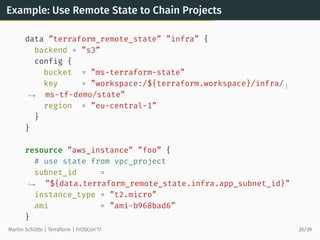 Example: Use Remote State to Chain Projects
data ”terraform_remote_state” ”infra” {
backend = ”s3”
config {
bucket = ”ms-terraform-state”
key = ”workspace:/${terraform.workspace}/infra/ ⌋
ms-tf-demo/state”→
region = ”eu-central-1”
}
}
resource ”aws_instance” ”foo” {
# use state from vpc_project
subnet_id =
”${data.terraform_remote_state.infra.app_subnet_id}”→
instance_type = ”t2.micro”
ami = ”ami-b968bad6”
}
Martin Schütte | Terraform | FrOSCon’17 26/39
 