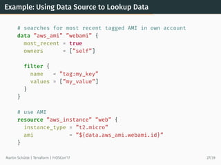 Example: Using Data Source to Lookup Data
# searches for most recent tagged AMI in own account
data ”aws_ami” ”webami” {
most_recent = true
owners = [”self”]
filter {
name = ”tag:my_key”
values = [”my_value”]
}
}
# use AMI
resource ”aws_instance” ”web” {
instance_type = ”t2.micro”
ami = ”${data.aws_ami.webami.id}”
}
Martin Schütte | Terraform | FrOSCon’17 27/39
 