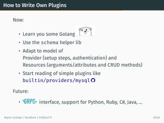How to Write Own Plugins
Now:
• Learn you some Golang
• Use the schema helper lib
• Adapt to model of
Provider (setup steps, authentication) and
Resources (arguments/attributes and CRUD methods)
• Start reading of simple plugins like
builtin/providers/mysql 
Future:
• interface, support for Python, Ruby, C#, Java, …
Martin Schütte | Terraform | FrOSCon’17 29/39
 