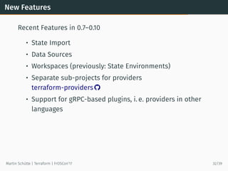 New Features
Recent Features in 0.7–0.10
• State Import
• Data Sources
• Workspaces (previously: State Environments)
• Separate sub-projects for providers
terraform-providers 
• Support for gRPC-based plugins, i. e. providers in other
languages
Martin Schütte | Terraform | FrOSCon’17 32/39
 