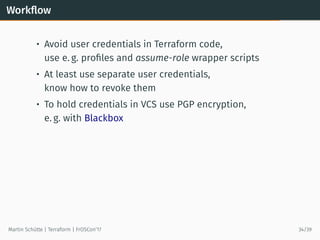 Workﬂow
• Avoid user credentials in Terraform code,
use e. g. proﬁles and assume-role wrapper scripts
• At least use separate user credentials,
know how to revoke them
• To hold credentials in VCS use PGP encryption,
e. g. with Blackbox
Martin Schütte | Terraform | FrOSCon’17 34/39
 