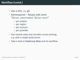 Workﬂow (contd.)
• Use a VCS, i. e. git
• Namespaces! – Always add some
”${var.shortname}-${var.env}”
• per project
• per region
• per account
• per provider
• Use remote state and consider access locking,
e. g. with a single build server
• Take a look at Hashicorp Atlas and its workﬂow
Martin Schütte | Terraform | FrOSCon’17 35/39
 