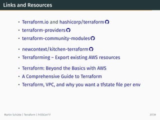 Links and Resources
• Terraform.io and hashicorp/terraform 
• terraform-providers 
• terraform-community-modules 
• newcontext/kitchen-terraform 
• Terraforming – Export existing AWS resources
• Terraform: Beyond the Basics with AWS
• A Comprehensive Guide to Terraform
• Terraform, VPC, and why you want a tfstate ﬁle per env
Martin Schütte | Terraform | FrOSCon’17 37/39
 