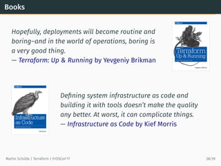Books
Hopefully, deployments will become routine and
boring–and in the world of operations, boring is
a very good thing.
— Terraform: Up & Running by Yevgeniy Brikman
Deﬁning system infrastructure as code and
building it with tools doesn’t make the quality
any better. At worst, it can complicate things.
— Infrastructure as Code by Kief Morris
Martin Schütte | Terraform | FrOSCon’17 38/39
 