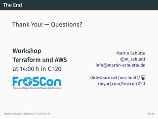 The End
Thank You! — Questions?
Workshop
Terraform und AWS
at 14:00 h in C 120
Martin Schütte
@m_schuett
info@martin-schuette.de
slideshare.net/mschuett/ 
tinyurl.com/froscon17-tf
Martin Schütte | Terraform | FrOSCon’17 39/39
 