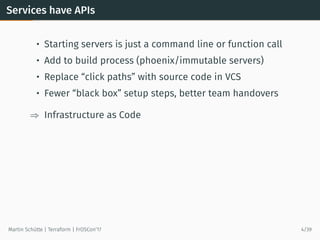 Services have APIs
• Starting servers is just a command line or function call
• Add to build process (phoenix/immutable servers)
• Replace “click paths” with source code in VCS
• Fewer “black box” setup steps, better team handovers
⇒ Infrastructure as Code
Martin Schütte | Terraform | FrOSCon’17 4/39
 