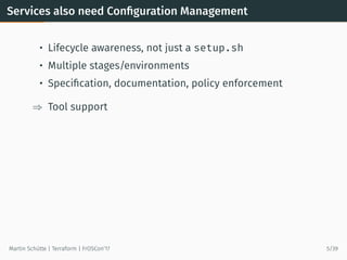 Services also need Conﬁguration Management
• Lifecycle awareness, not just a setup.sh
• Multiple stages/environments
• Speciﬁcation, documentation, policy enforcement
⇒ Tool support
Martin Schütte | Terraform | FrOSCon’17 5/39
 