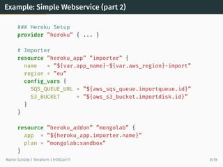 Example: Simple Webservice (part 2)
### Heroku Setup
provider ”heroku” { ... }
# Importer
resource ”heroku_app” ”importer” {
name = ”${var.app_name}-${var.aws_region}-import”
region = ”eu”
config_vars {
SQS_QUEUE_URL = ”${aws_sqs_queue.importqueue.id}”
S3_BUCKET = ”${aws_s3_bucket.importdisk.id}”
}
}
resource ”heroku_addon” ”mongolab” {
app = ”${heroku_app.importer.name}”
plan = ”mongolab:sandbox”
}
Martin Schütte | Terraform | FrOSCon’17 8/39
 