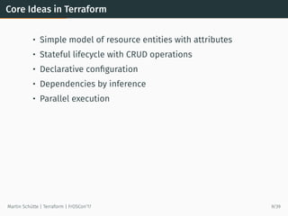 Core Ideas in Terraform
• Simple model of resource entities with attributes
• Stateful lifecycle with CRUD operations
• Declarative conﬁguration
• Dependencies by inference
• Parallel execution
Martin Schütte | Terraform | FrOSCon’17 9/39
 