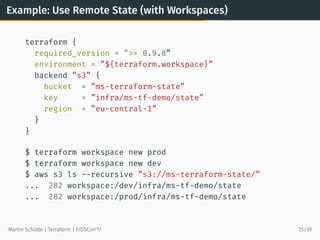 Example: Use Remote State (with Workspaces)
terraform {
required_version = ”>= 0.9.8”
environment = ”${terraform.workspace}”
backend ”s3” {
bucket = ”ms-terraform-state”
key = ”infra/ms-tf-demo/state”
region = ”eu-central-1”
}
}
$ terraform workspace new prod
$ terraform workspace new dev
$ aws s3 ls --recursive ”s3://ms-terraform-state/”
... 282 workspace:/dev/infra/ms-tf-demo/state
... 282 workspace:/prod/infra/ms-tf-demo/state
Martin Schütte | Terraform | FrOSCon’17 25/39
 