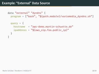 Example: “External” Data Source
data ”external” ”dyndns” {
program = [”bash”, ”${path.module}/variomedia_dyndns.sh”]
query = {
hostname = ”aws-demo.martin-schuette.de”
ipaddress = ”${aws_eip.foo.public_ip}”
}
}
Martin Schütte | Terraform | FrOSCon’17 28/39
 