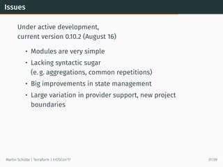 Issues
Under active development,
current version 0.10.2 (August 16)
• Modules are very simple
• Lacking syntactic sugar
(e. g. aggregations, common repetitions)
• Big improvements in state management
• Large variation in provider support, new project
boundaries
Martin Schütte | Terraform | FrOSCon’17 31/39
 