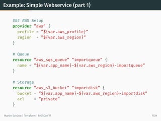 Example: Simple Webservice (part 1)
### AWS Setup
provider ”aws” {
profile = ”${var.aws_profile}”
region = ”${var.aws_region}”
}
# Queue
resource ”aws_sqs_queue” ”importqueue” {
name = ”${var.app_name}-${var.aws_region}-importqueue”
}
# Storage
resource ”aws_s3_bucket” ”importdisk” {
bucket = ”${var.app_name}-${var.aws_region}-importdisk”
acl = ”private”
}
Martin Schütte | Terraform | FrOSCon’17 7/39
 