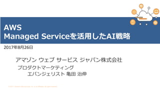 © 2017, Amazon Web Services, Inc. or its Affiliates. All rights reserved.
2017年8月26日
AWS
Managed Serviceを活用したAI戦略
アマゾン ウェブ サービス ジャパン株式会社
プロダクトマーケティング
エバンジェリスト 亀田 治伸
 