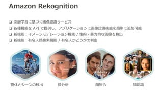 Amazon Rekognition
❏ 深層学習に基づく画像認識サービス
❏ 各種機能を API で提供し，アプリケーションに画像認識機能を簡単に追加可能
❏ 新機能：イメージモデレーション機能 / 性的・暴力的な画像を検出
❏ 新機能：有名...