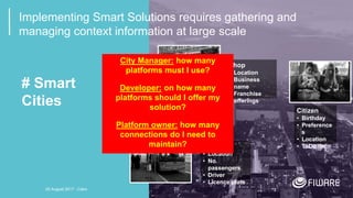 20
# Smart
Cities
Bus
• Location
• No.
passengers
• Driver
• Licence plate
Citizen
• Birthday
• Preference
s
• Location
• ToDo list
Shop
• Location
• Business
name
• Franchise
• offerings
Implementing Smart Solutions requires gathering and
managing context information at large scale
City Manager: how many
platforms must I use?
Developer: on how many
platforms should I offer my
solution?
Platform owner: how many
connections do I need to
maintain?
20 August 2017 - Cairo
 