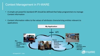 27
Context Management in FI-WARE
• A simple yet powerful standard API should be defined that helps programmers to manage
Context information
• Context information refers to the values of attributes characterising entities relevant to
applications
My Application
API
Bus
• Location
• No. passengers
• Driver
• Licence plate
Person
• Name-Surname
• Birthday
• Preferences
• Location
• ToDo list
Shop
• Location
• Business name
• Franchise
• offerings
20 August 2017 - Cairo
 