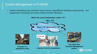 28
Context Management in FI-WARE
• Context information may come from many sources using different interfaces and protocols … but
programmers should just care about entities and their attributes …
Place = “X”, temperature = 30º
What’s the current temperature in place “X”?
API
A sensor in a
pedestrian street
The Public Bus
Transport Management
systemA person from his smartphone
It’s too hot!
20 August 2017 - Cairo
 