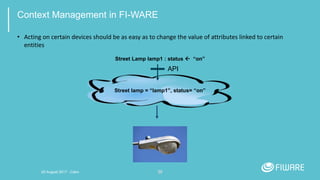 30
Context Management in FI-WARE
• Acting on certain devices should be as easy as to change the value of attributes linked to certain
entities
Street lamp = “lamp1”, status= “on”
Street Lamp lamp1 : status  “on”
API
20 August 2017 - Cairo
 