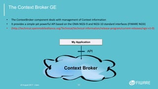 31
The Context Broker GE
• The ContextBroker component deals with management of Context information
• It provides a simple yet powerful API based on the OMA NGSI-9 and NGSI-10 standard interfaces (FIWARE NGSI)
• (http://technical.openmobilealliance.org/Technical/technical-information/release-program/current-releases/ngsi-v1-0)
My Application
API
Context Broker
20 August 2017 - Cairo
 