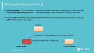 33
Basic entities and operations (2)
• Context Consumers can be subscribed to reception of context information complying with certain conditions,
using the subscribeContext operation a ContextBroker exports. Such subscriptions may have a duration.
• The Context Broker notifies updates on context information to subscribed Context Consumers by invoking the
notifyContext operation they export
Application
subscription_id = subscribeContext (consumer, expr, duration)
Context ConsumerContext Broker
notifyContext (subscription_id, data/context)
20 August 2017 - Cairo
 