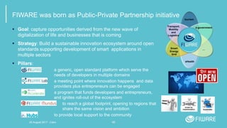 46
FIWARE was born as Public-Private Partnership initiative
 Goal: capture opportunities derived from the new wave of
digitalization of life and businesses that is coming
 Strategy: Build a sustainable innovation ecosystem around open
standards supporting development of smart applications in
multiple sectors
 Pillars:
a generic, open standard platform which serve the
needs of developers in multiple domains
a meeting point where innovation happens and data
providers plus entrepreneurs can be engaged
a program that funds developers and entrepreneurs,
and ignites roll-out of the ecosystem
to reach a global footprint, opening to regions that
share the same vision and ambition
to provide local support to the community
eHealth
tourism
Transport,
Mobility
and
Logistics
e-government
Smart
Energy
Grid
…
Driven by
implementation Sustainable
20 August 2017 - Cairo
 