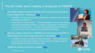 48
The EC made, and is making, a strong bet on FIWARE
 Mrs. Neelie Kroes launched FIWARE LAB at Campus Party Europe in
London (Sept 2013 - full speech here)
• “FI-WARE is one way we are levelling a playing field: a project to make innovative
technologies available for all.”
• “Smart cities are a great example … They create platforms, and use them, making
open data and applications available – to citizens, to developers, to innovators, to
come up with yet more ideas … and this is where initiatives like the FI-LAB come
in. Led by industry, this is a major investment in generic technology.”
 She also made a reference to FIWARE Lab at the launch of the EIP on
Smart Cities and Communities (Sept 2013 - full speech here)
• “Just earlier this week I launched the Future Internet lab … That's something that
you can turn into real results, real jobs, and real innovation. European platforms
helping European innovation in European cities.”
 Additional mentions by the EC compiled here
20 August 2017 - Cairo
 