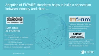 53
Adoption of FIWARE standards helps to build a connection
between industry and cities …
Common APIs:
FIWARE NGSI to start with
Standard Data Models:
CitySDK and more
Platform for Open Data/API publication
Driven by implementation approach
100+ cities
23 countries
TM Forum & FIWARE APIs are
part of a Business Framework
that serves the emerging
economy of data.
FIWARE has been recognized as
major contributor for a shared
IoT-Enabled Smart City Framework.
The initiative is led by NIST
20 August 2017 - Cairo
 