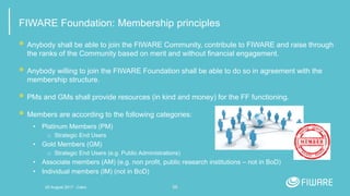 56
FIWARE Foundation: Membership principles
 Anybody shall be able to join the FIWARE Community, contribute to FIWARE and raise through
the ranks of the Community based on merit and without financial engagement.
 Anybody willing to join the FIWARE Foundation shall be able to do so in agreement with the
membership structure.
 PMs and GMs shall provide resources (in kind and money) for the FF functioning.
 Members are according to the following categories:
• Platinum Members (PM)
□ Strategic End Users
• Gold Members (GM)
□ Strategic End Users (e.g. Public Administrations)
• Associate members (AM) (e.g. non profit, public research institutions – not in BoD)
• Individual members (IM) (not in BoD)
20 August 2017 - Cairo
 