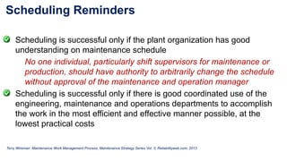 Scheduling Reminders
Scheduling is successful only if the plant organization has good
understanding on maintenance schedule
No one individual, particularly shift supervisors for maintenance or
production, should have authority to arbitrarily change the schedule
without approval of the maintenance and operation manager
Scheduling is successful only if there is good coordinated use of the
engineering, maintenance and operations departments to accomplish
the work in the most efficient and effective manner possible, at the
lowest practical costs
Terry Wireman: Maintenance Work Management Process; Maintenance Strategy Series Vol. 3; Reliabilityweb.com; 2013
 