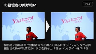 P16
②登壇者の顔が暗い
撮影時に投影画⾯と登壇者両⽅を明るく撮るにはライティングが必要
撮影後のRAW現像でシャドウを持ち上げる or ハイライトを下げる
 